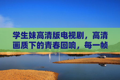 学生妹高清版电视剧，高清画质下的青春回响，每一帧都是记忆的定格