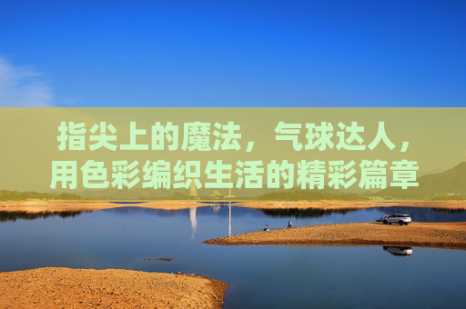 指尖上的魔法，气球达人，用色彩编织生活的精彩篇章