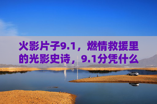 火影片子9.1，燃情救援里的光影史诗，9.1分凭什么征服观众？