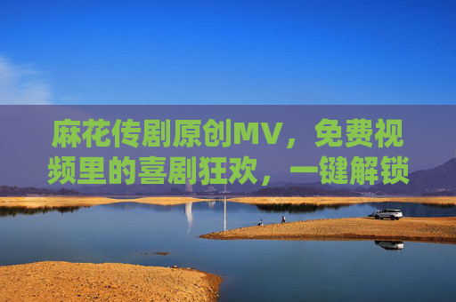 麻花传剧原创MV，免费视频里的喜剧狂欢，一键解锁欢乐时刻！