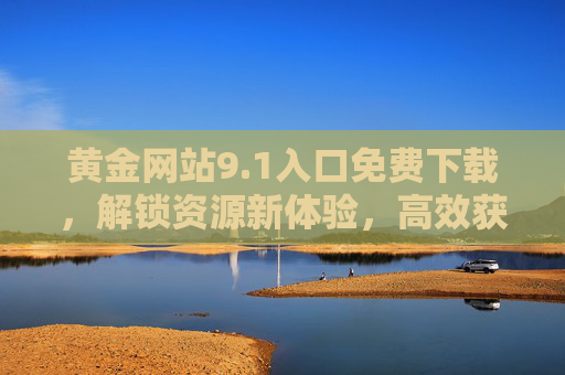 黄金网站9.1入口免费下载，解锁资源新体验，高效获取优质内容指南