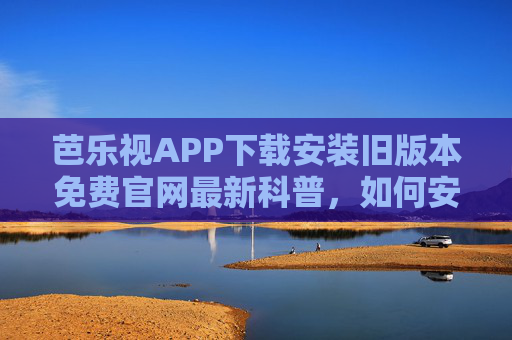 芭乐视APP下载安装旧版本免费官网最新科普，如何安全高效获取并使用旧版本？