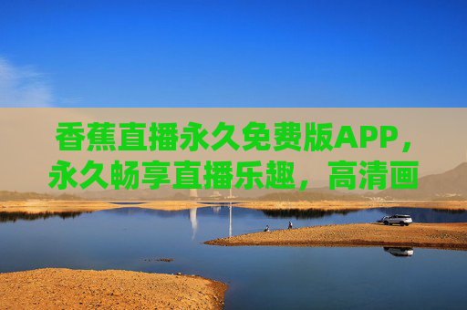 香蕉直播永久免费版APP，永久畅享直播乐趣，高清画质与丰富互动一站式体验，香蕉直播永久免费版APP，高清画质与互动体验，畅享直播乐趣