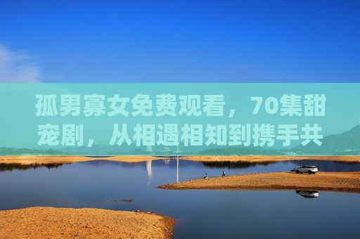 孤男寡女免费观看，70集甜宠剧，从相遇相知到携手共进，每一集都戳中你的心