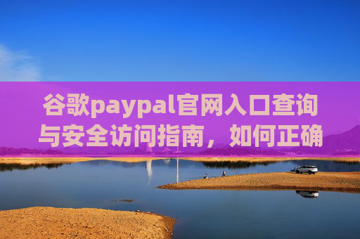 谷歌paypal官网入口查询与安全访问指南，如何正确进入并保障账户安全，谷歌PayPal官网入口查询与安全访问指南，如何正确进入并保障账户安全