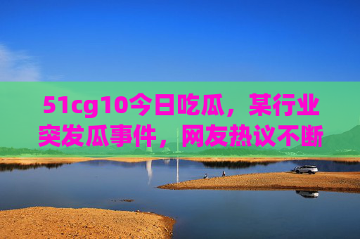 51cg10今日吃瓜，某行业突发瓜事件，网友热议不断，瓜友圈炸锅了！