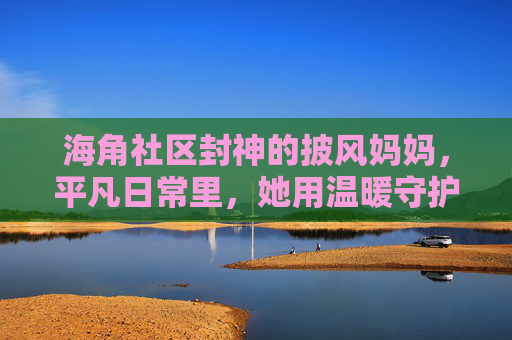 海角社区封神的披风妈妈，平凡日常里，她用温暖守护邻里烟火气