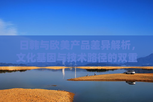 日韩与欧美产品差异解析，文化基因与技术路径的双重碰撞