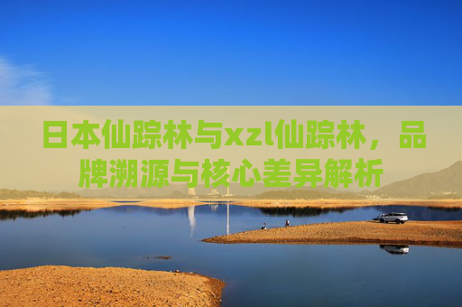 日本仙踪林与xzl仙踪林，品牌溯源与核心差异解析