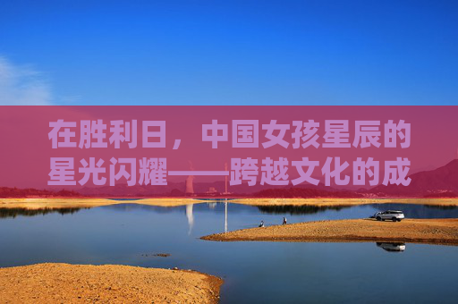 在胜利日，中国女孩星辰的星光闪耀——跨越文化的成长与共鸣