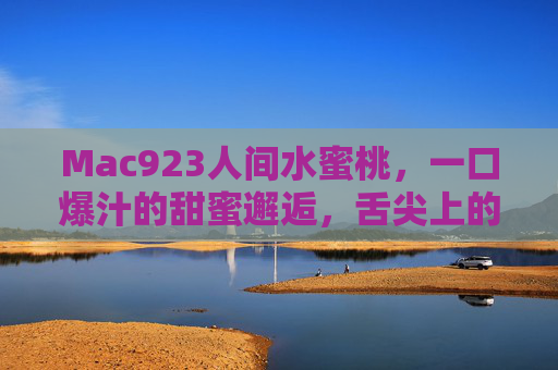 Mac923人间水蜜桃，一口爆汁的甜蜜邂逅，舌尖上的夏日珍馐，Mac923人间水蜜桃，一口爆汁的甜蜜邂逅，舌尖上的夏日珍馐