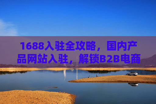 1688入驻全攻略，国内产品网站入驻，解锁B2B电商新机遇，流量与商机双丰收