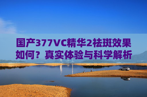 国产377VC精华2祛斑效果如何？真实体验与科学解析