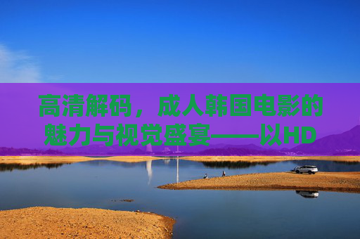 高清解码，成人韩国电影的魅力与视觉盛宴——以HD品质呈现的性、爱与社会的深层探讨，高清解码，成人韩国电影的魅力与视觉盛宴——以HD品质呈现的性、爱与社会的深层探讨