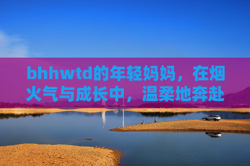 bhhwtd的年轻妈妈，在烟火气与成长中，温柔地奔赴生活
