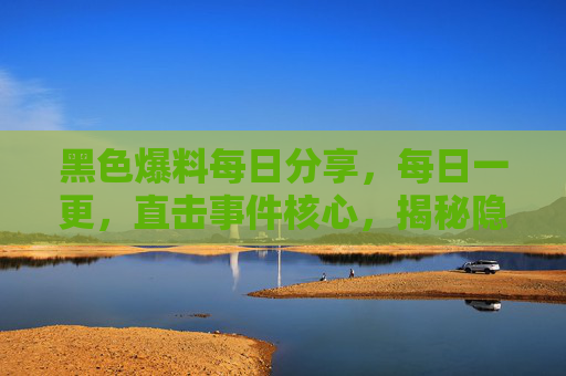 黑色爆料每日分享，每日一更，直击事件核心，揭秘隐藏的真相与内幕