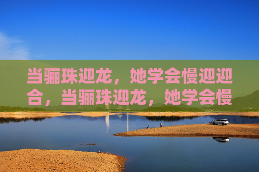 当骊珠迎龙，她学会慢迎迎合，当骊珠迎龙，她学会慢迎迎合