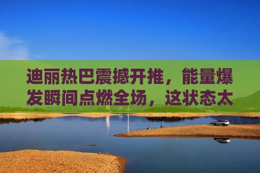 迪丽热巴震撼开推，能量爆发瞬间点燃全场，这状态太有感染力了！