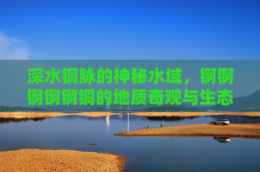 深水铜脉的神秘水域，锕锕锕锕锕铜的地质奇观与生态之谜，深水铜脉的神秘水域，地质奇观与生态之谜