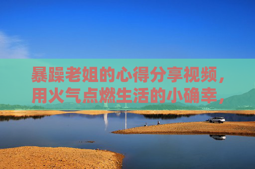 暴躁老姐的心得分享视频，用火气点燃生活的小确幸，那些怒火里藏着的大智慧