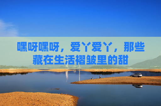 嘿呀嘿呀，爱丫爱丫，那些藏在生活褶皱里的甜