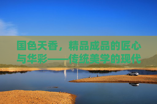 国色天香，精品成品的匠心与华彩——传统美学的现代传承与绽放