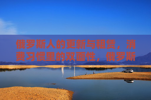 俄罗斯人的更新与租赁，消费习惯里的双面性，俄罗斯人的更新与租赁，消费习惯的双面性