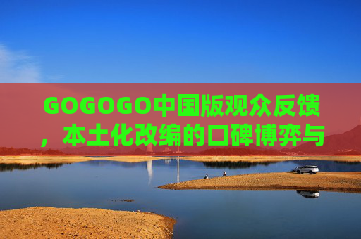 GOGOGO中国版观众反馈，本土化改编的口碑博弈与改进空间，GOGOGO中国版观众反馈，本土化改编的口碑博弈与改进空间