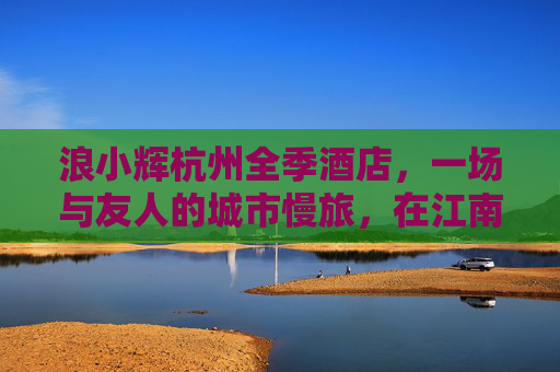 浪小辉杭州全季酒店，一场与友人的城市慢旅，在江南的温润里寻味时光