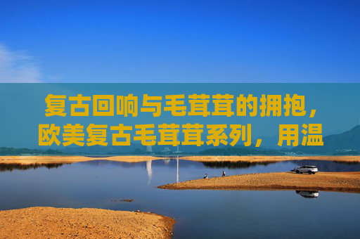 复古回响与毛茸茸的拥抱，欧美复古毛茸茸系列，用温暖重构经典，复古回响与毛茸茸的拥抱，欧美复古毛茸茸系列，用温暖重构经典
