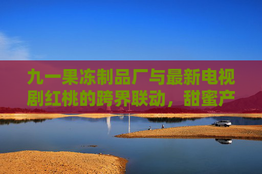 九一果冻制品厂与最新电视剧红桃的跨界联动，甜蜜产业与影视文化的碰撞