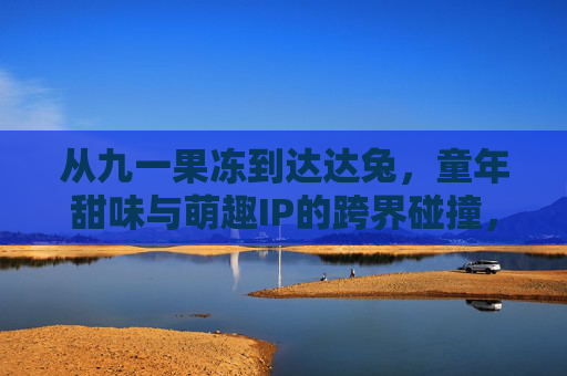 从九一果冻到达达兔，童年甜味与萌趣IP的跨界碰撞，点燃怀旧消费新热潮