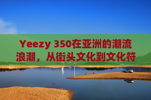 Yeezy 350在亚洲的潮流浪潮，从街头文化到文化符号的演变，Yeezy 350在亚洲的潮流浪潮，从街头文化到文化符号的演变