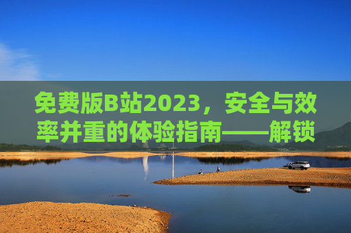 免费版B站2023，安全与效率并重的体验指南——解锁优质内容，避开常见坑，免费版B站2023，安全与效率并重的体验指南——解锁优质内容，避开常见坑