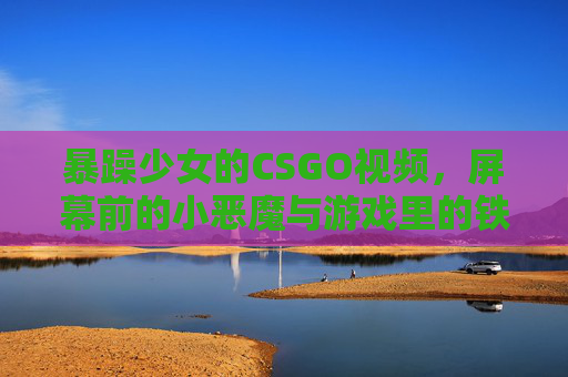 暴躁少女的CSGO视频，屏幕前的小恶魔与游戏里的铁血战士
