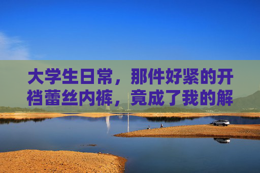 大学生日常，那件好紧的开裆蕾丝内裤，竟成了我的解压神器？大学生日常，那件好紧的开裆蕾丝内裤，竟成了我的解压神器？