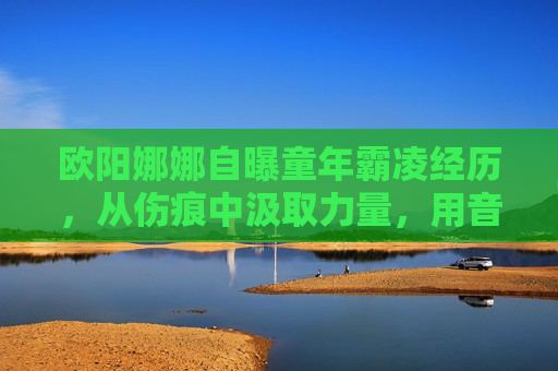 欧阳娜娜自曝童年霸凌经历，从伤痕中汲取力量，用音乐传递温暖