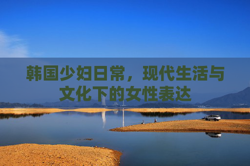 韩国少妇日常，现代生活与文化下的女性表达