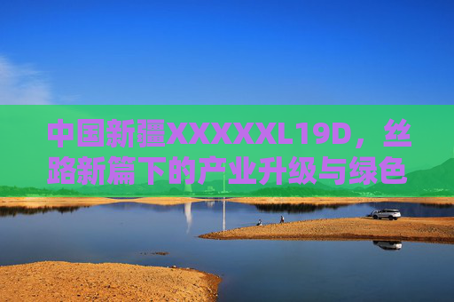 中国新疆XXXXXL19D，丝路新篇下的产业升级与绿色崛起