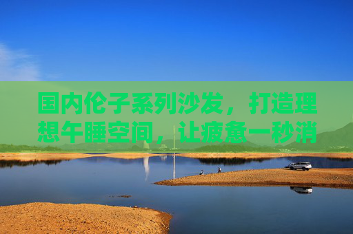 国内伦子系列沙发，打造理想午睡空间，让疲惫一秒消融
