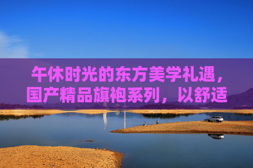 午休时光的东方美学礼遇，国产精品旗袍系列，以舒适与优雅重塑日常松弛感