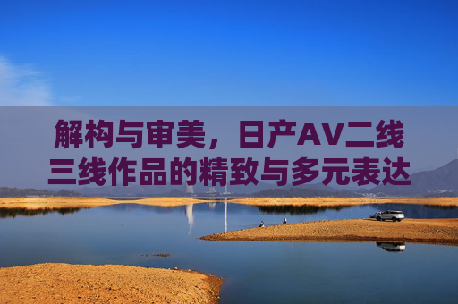 解构与审美，日产AV二线三线作品的精致与多元表达
