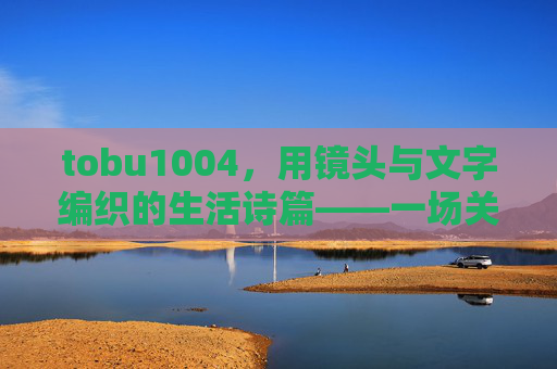 tobu1004，用镜头与文字编织的生活诗篇——一场关于日常与灵感的探索之旅，tobu1004，用镜头与文字编织的生活诗篇——一场关于日常与灵感的探索之旅