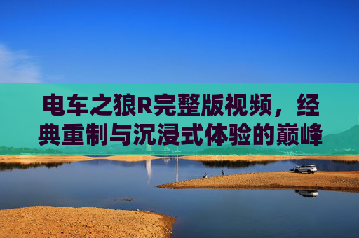 电车之狼R完整版视频，经典重制与沉浸式体验的巅峰之作