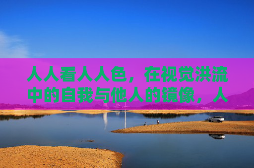人人看人人色，在视觉洪流中的自我与他人的镜像，人人看人人色，视觉洪流中的自我与他人的镜像