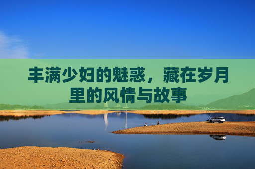 丰满少妇的魅惑，藏在岁月里的风情与故事