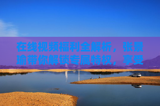 在线视频福利全解析，张景瑜带你解锁专属特权，享受沉浸式观看体验