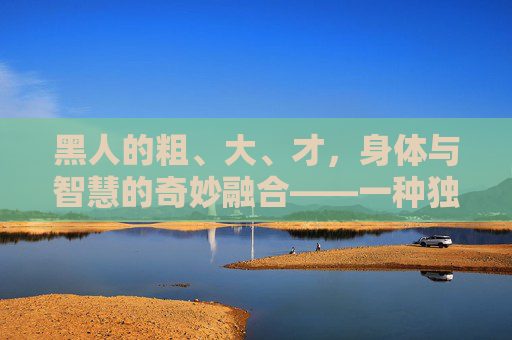 黑人的粗、大、才，身体与智慧的奇妙融合——一种独特的文化特质与社会贡献