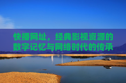 快播网址，经典影视资源的数字记忆与网络时代的传承