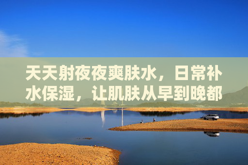 天天射夜夜爽肤水，日常补水保湿，让肌肤从早到晚都清爽舒适，天天射夜夜爽肤水，日常补水保湿，肌肤从早到晚清爽舒适